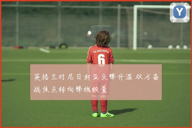 英格兰对尼日利亚交锋升温 双方备战焦点转向锋线较量