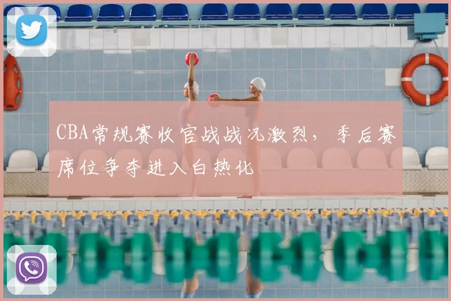 CBA常规赛收官战战况激烈，季后赛席位争夺进入白热化