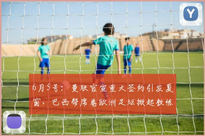 6月5号:曼联官宣重大签约引发夏窗,巴西帮席卷欧洲足坛掀起教练球员双重风暴_埃德松_丹特_摩纳哥