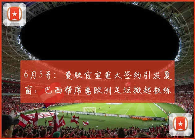 6月5号：曼联官宣重大签约引发夏窗，巴西帮席卷欧洲足坛掀起教练球员双重风暴_埃德松_丹特_摩纳哥