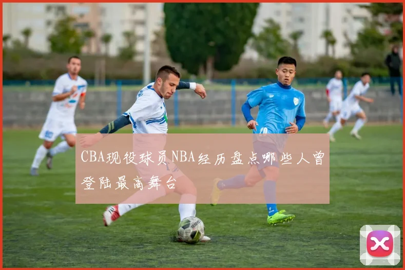 CBA现役球员NBA经历盘点哪些人曾登陆最高舞台