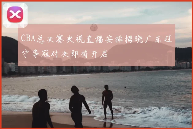 CBA总决赛央视直播安排揭晓广东辽宁争冠对决即将开启