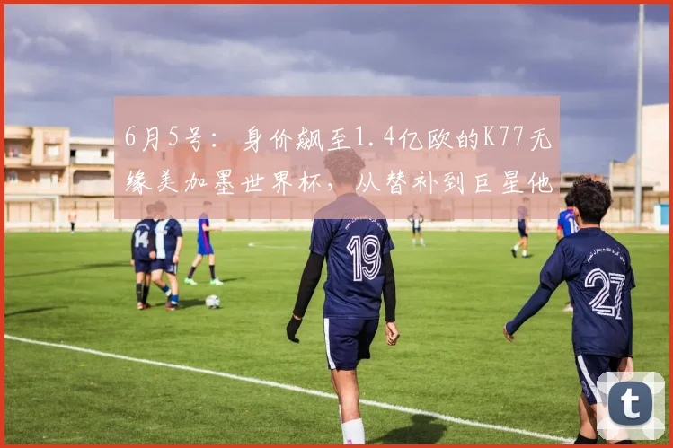 6月5号:身价飙至1.4亿欧的K77无缘美加墨世界杯,从替补到巨星他只用了三年时间_中超_圣日耳曼_欧洲