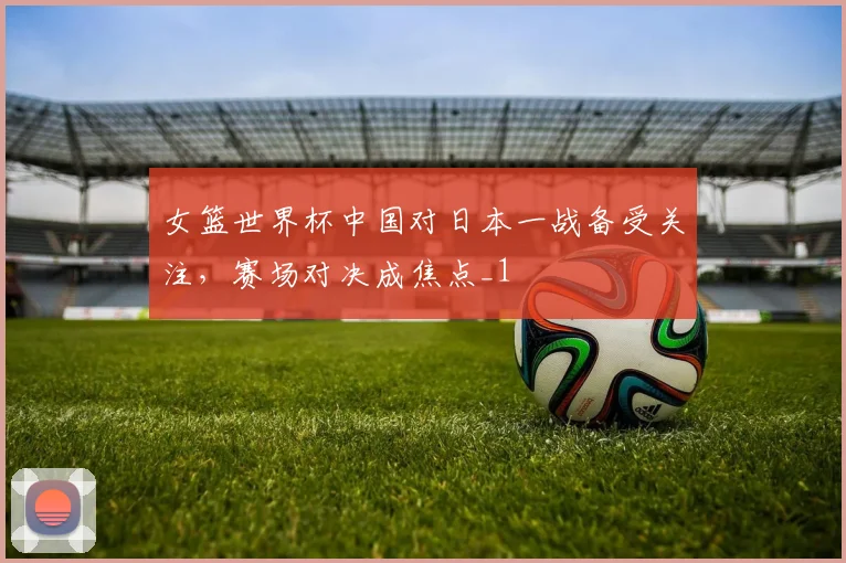女篮世界杯中国对日本一战备受关注,赛场对决成焦点_1