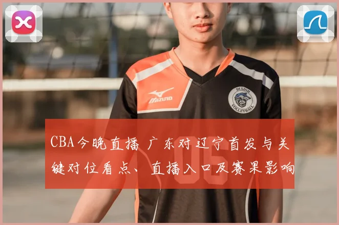 CBA今晚直播 广东对辽宁首发与关键对位看点、直播入口及赛果影响