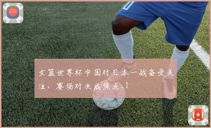 女篮世界杯中国对日本一战备受关注,赛场对决成焦点_1