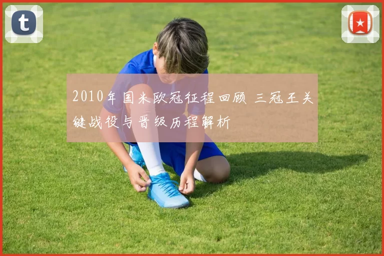 2010年国米欧冠征程回顾 三冠王关键战役与晋级历程解析