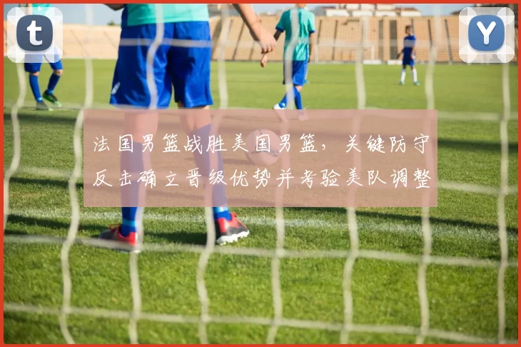 法国男篮战胜美国男篮，关键防守反击确立晋级优势并考验美队调整