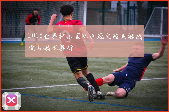 2018世界杯法国队夺冠之路关键战役与战术解析