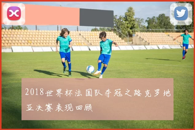 2018世界杯法国队夺冠之路克罗地亚决赛表现回顾
