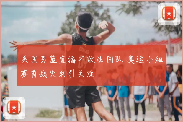 美国男篮直播不敌法国队 奥运小组赛首战失利引关注