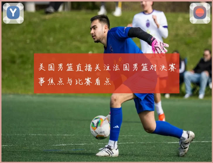 美国男篮直播关注法国男篮对决赛事焦点与比赛看点