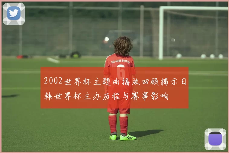 2002世界杯主题曲播放回顾揭示日韩世界杯主办历程与赛事影响