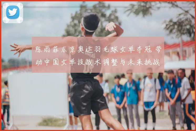 陈雨菲东京奥运羽毛球女单夺冠 带动中国女单技战术调整与未来挑战
