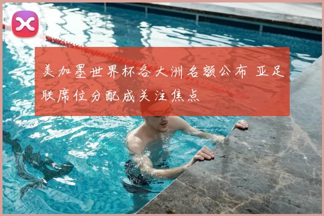 美加墨世界杯各大洲名额公布 亚足联席位分配成关注焦点