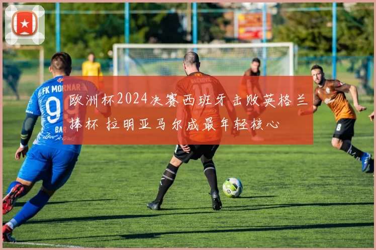 欧洲杯2024决赛西班牙击败英格兰捧杯 拉明亚马尔成最年轻核心