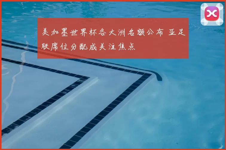 美加墨世界杯各大洲名额公布 亚足联席位分配成关注焦点