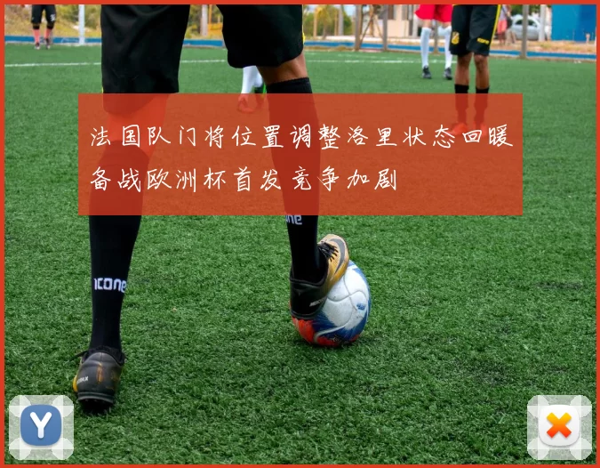 法国队门将位置调整洛里状态回暖备战欧洲杯首发竞争加剧