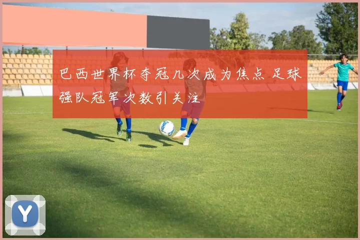 巴西世界杯夺冠几次成为焦点 足球强队冠军次数引关注
