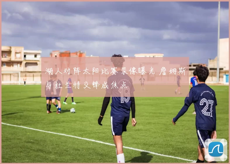 湖人对阵太阳比赛录像曝光 詹姆斯与杜兰特交锋成焦点