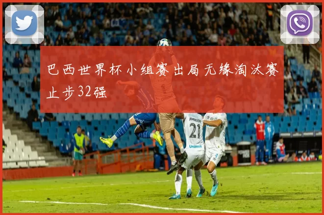 巴西世界杯小组赛出局无缘淘汰赛止步32强
