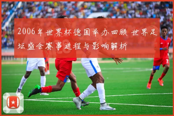 2006年世界杯德国举办回顾 世界足坛盛会赛事进程与影响解析