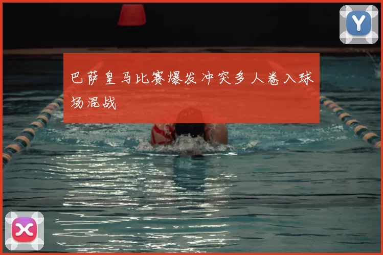 巴萨皇马比赛爆发冲突多人卷入球场混战