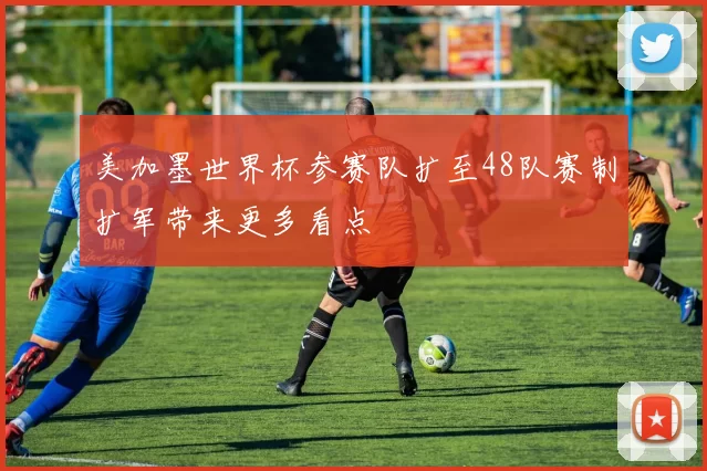 美加墨世界杯参赛队扩至48队赛制扩军带来更多看点