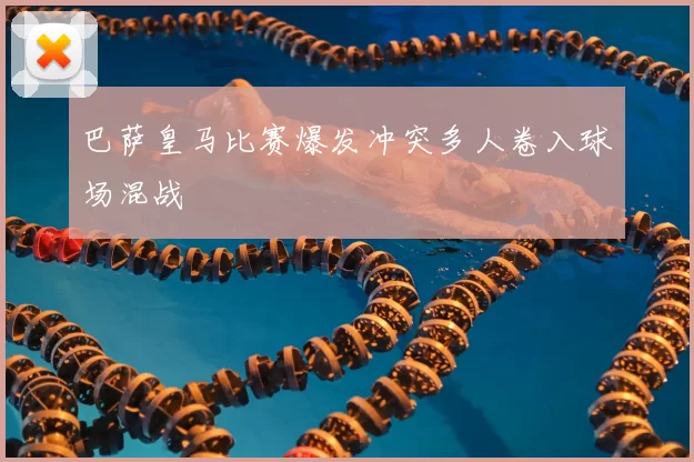 巴萨皇马比赛爆发冲突多人卷入球场混战