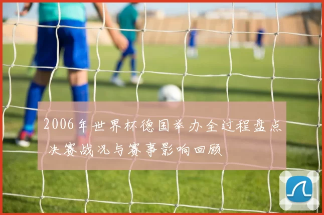 2006年世界杯德国举办全过程盘点 决赛战况与赛事影响回顾
