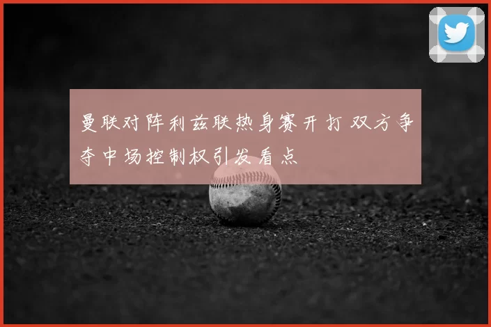 曼联对阵利兹联热身赛开打 双方争夺中场控制权引发看点