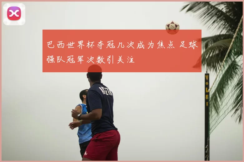 巴西世界杯夺冠几次成为焦点 足球强队冠军次数引关注