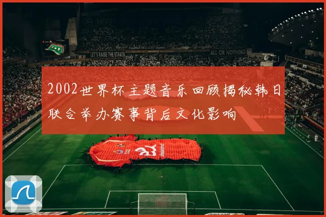 2002世界杯主题音乐回顾揭秘韩日联合举办赛事背后文化影响