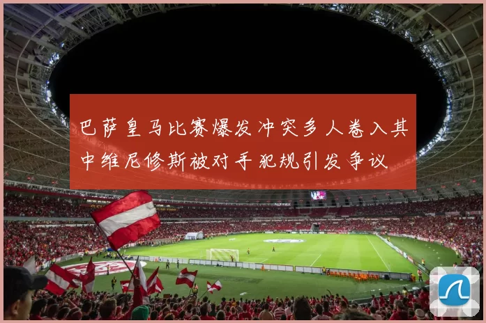 巴萨皇马比赛爆发冲突多人卷入其中维尼修斯被对手犯规引发争议