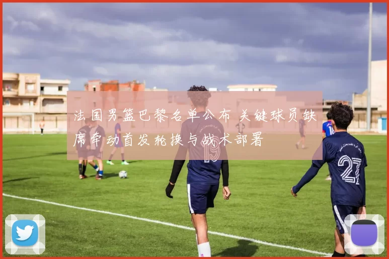 法国男篮巴黎名单公布 关键球员缺席牵动首发轮换与战术部署