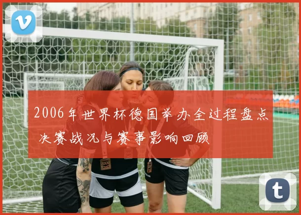 2006年世界杯德国举办全过程盘点 决赛战况与赛事影响回顾