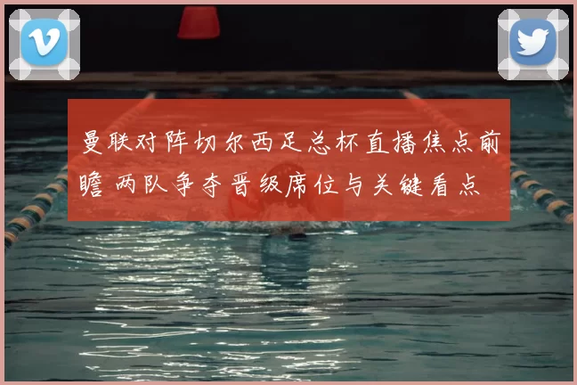 曼联对阵切尔西足总杯直播焦点前瞻 两队争夺晋级席位与关键看点